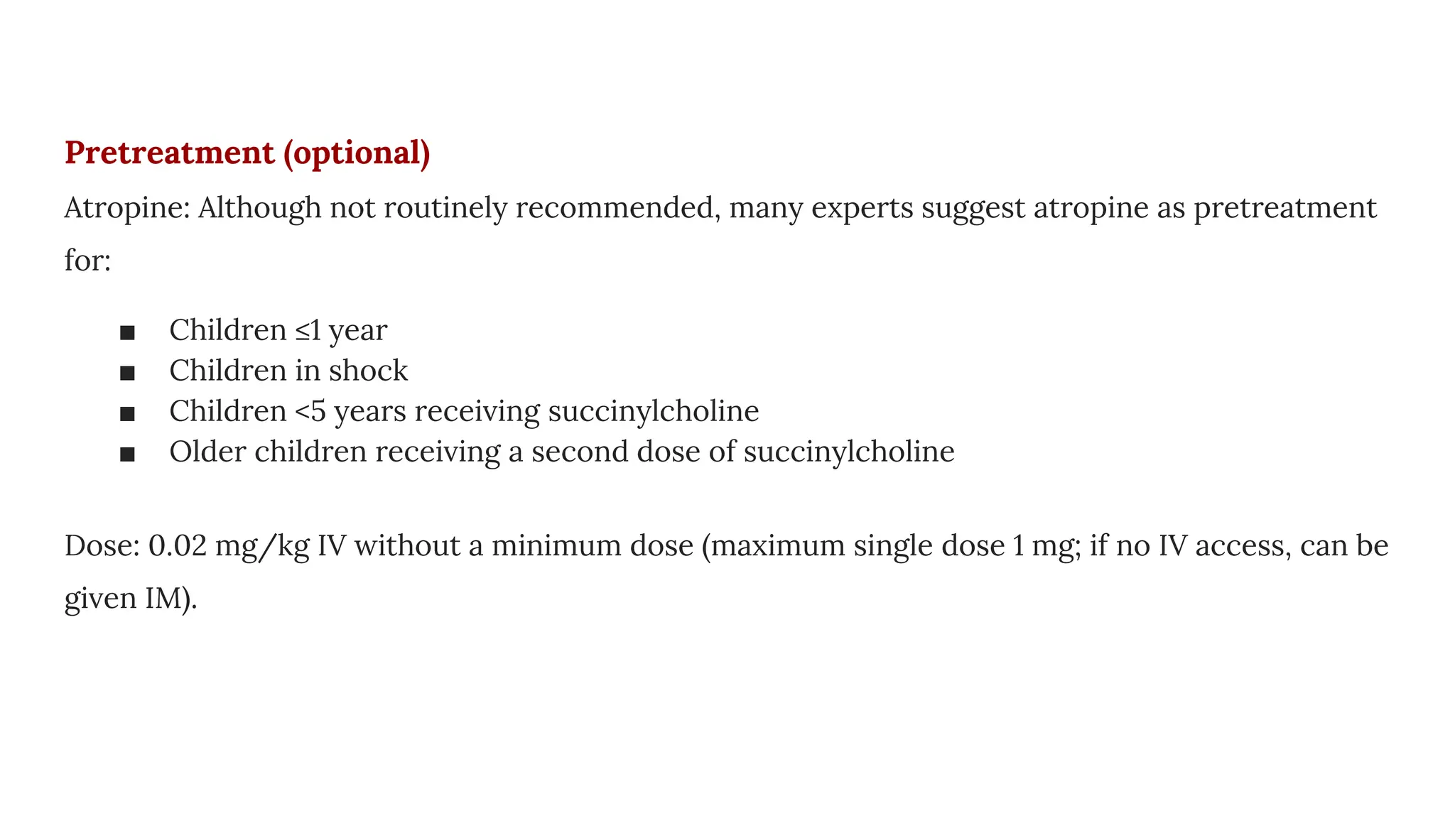Pretreatment (optional)
Atropine: Although not routinely recommended, many experts suggest atropine as pretreatment
for:
■ Children ≤1 year
■ Children in shock
■ Children <5 years receiving succinylcholine
■ Older children receiving a second dose of succinylcholine
Dose: 0.02 mg/kg IV without a minimum dose (maximum single dose 1 mg; if no IV access, can be
given IM).
 