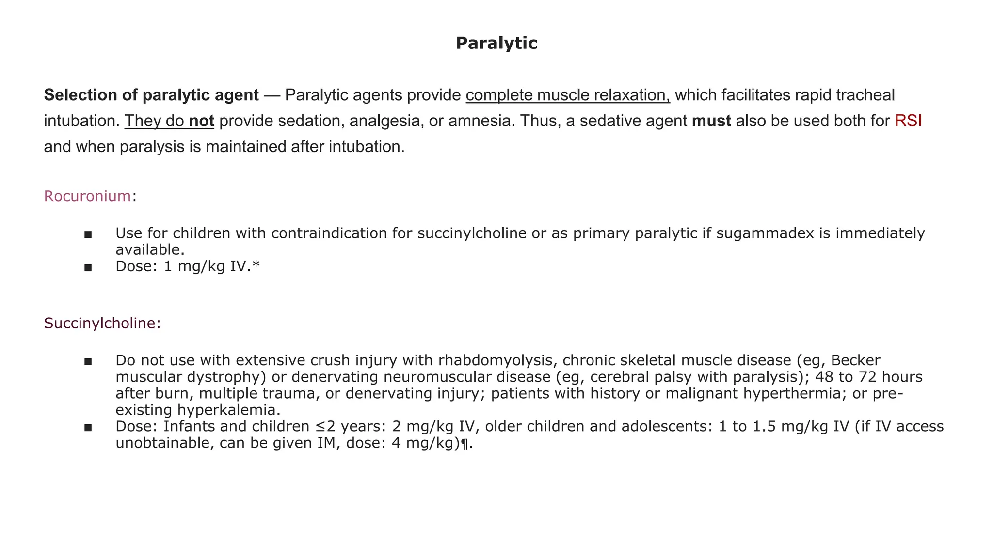 Paralytic
Selection of paralytic agent — Paralytic agents provide complete muscle relaxation, which facilitates rapid tracheal
intubation. They do not provide sedation, analgesia, or amnesia. Thus, a sedative agent must also be used both for RSI
and when paralysis is maintained after intubation.
Rocuronium:
■ Use for children with contraindication for succinylcholine or as primary paralytic if sugammadex is immediately
available.
■ Dose: 1 mg/kg IV.*
Succinylcholine:
■ Do not use with extensive crush injury with rhabdomyolysis, chronic skeletal muscle disease (eg, Becker
muscular dystrophy) or denervating neuromuscular disease (eg, cerebral palsy with paralysis); 48 to 72 hours
after burn, multiple trauma, or denervating injury; patients with history or malignant hyperthermia; or pre-
existing hyperkalemia.
■ Dose: Infants and children ≤2 years: 2 mg/kg IV, older children and adolescents: 1 to 1.5 mg/kg IV (if IV access
unobtainable, can be given IM, dose: 4 mg/kg)¶.
 