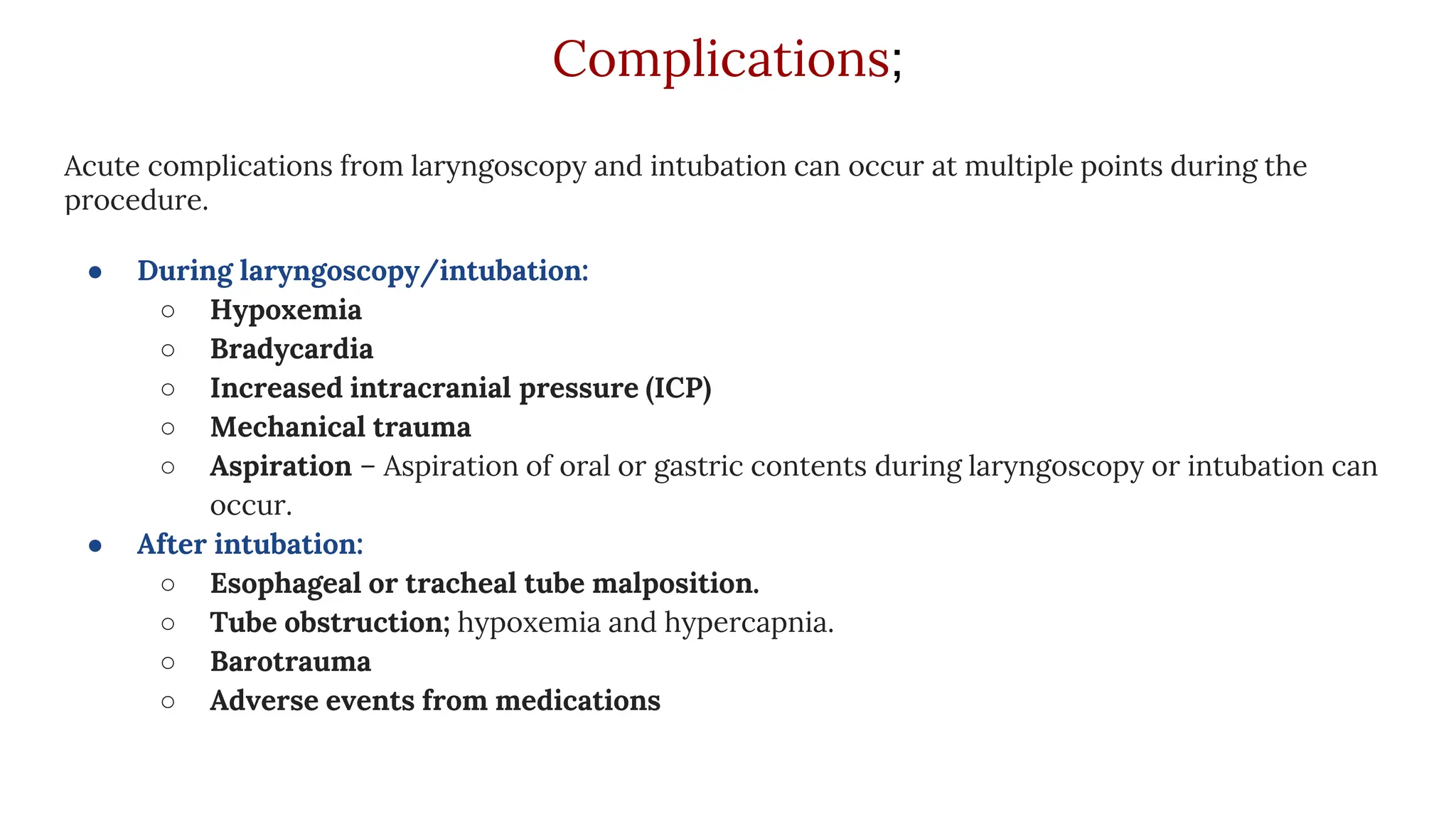 Complications;
Acute complications from laryngoscopy and intubation can occur at multiple points during the
procedure.
● During laryngoscopy/intubation:
○ Hypoxemia
○ Bradycardia
○ Increased intracranial pressure (ICP)
○ Mechanical trauma
○ Aspiration – Aspiration of oral or gastric contents during laryngoscopy or intubation can
occur.
● After intubation:
○ Esophageal or tracheal tube malposition.
○ Tube obstruction; hypoxemia and hypercapnia.
○ Barotrauma
○ Adverse events from medications
 