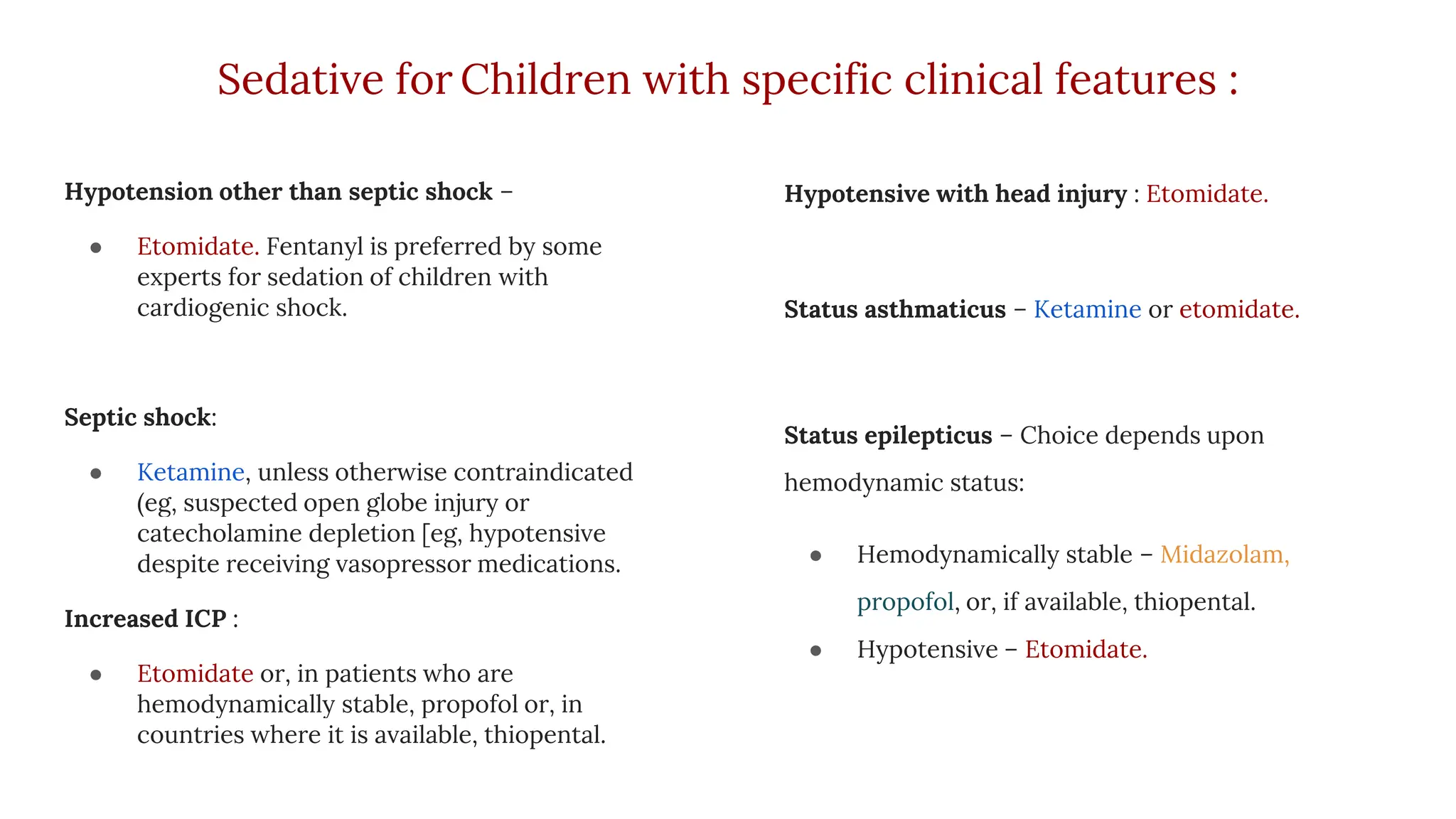 Sedative for Children with specific clinical features :
Hypotension other than septic shock –
● Etomidate. Fentanyl is preferred by some
experts for sedation of children with
cardiogenic shock.
Septic shock:
● Ketamine, unless otherwise contraindicated
(eg, suspected open globe injury or
catecholamine depletion [eg, hypotensive
despite receiving vasopressor medications.
Increased ICP :
● Etomidate or, in patients who are
hemodynamically stable, propofol or, in
countries where it is available, thiopental.
Hypotensive with head injury : Etomidate.
Status asthmaticus – Ketamine or etomidate.
Status epilepticus – Choice depends upon
hemodynamic status:
● Hemodynamically stable – Midazolam,
propofol, or, if available, thiopental.
● Hypotensive – Etomidate.
 