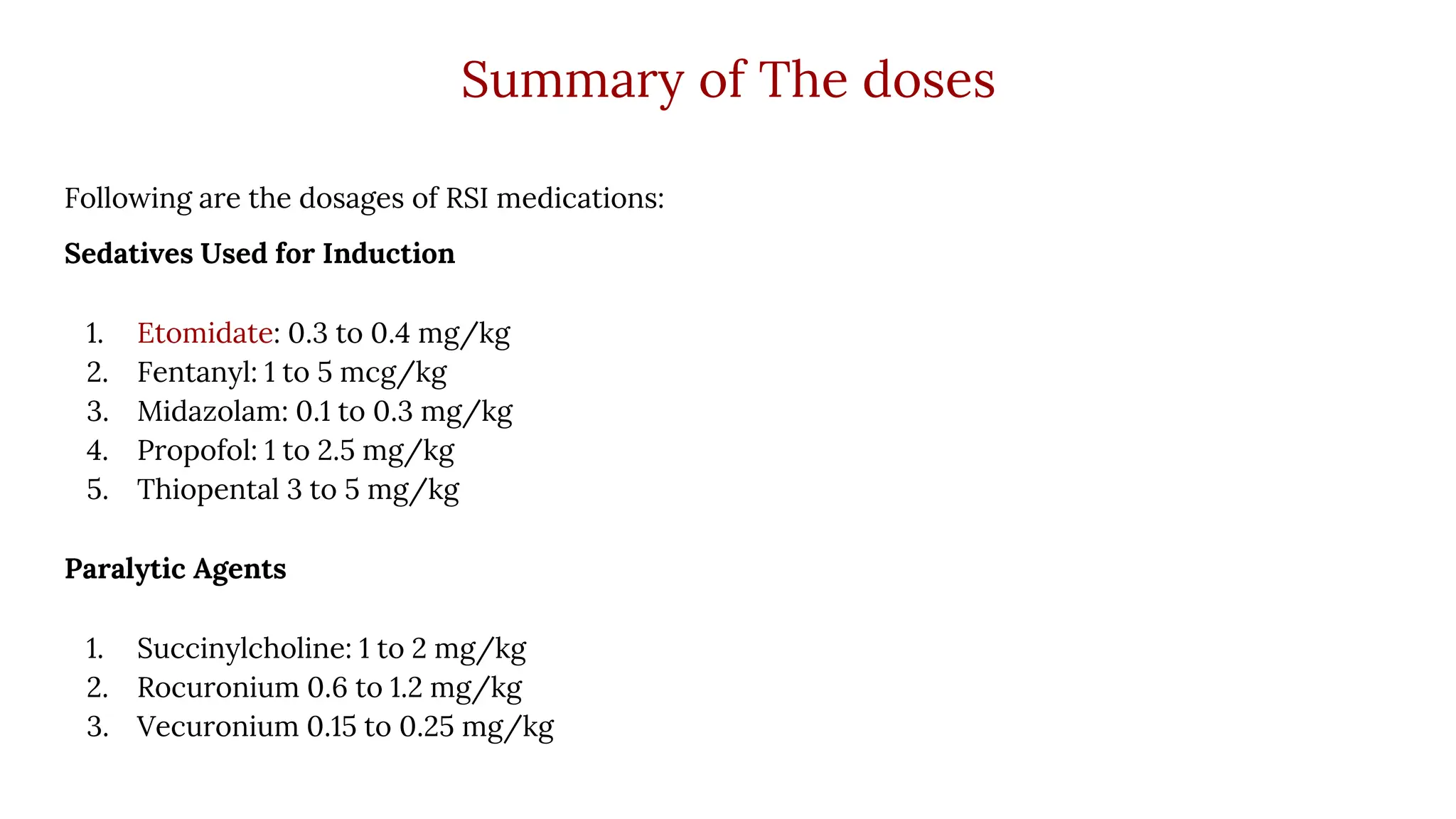 Summary of The doses
Following are the dosages of RSI medications:
Sedatives Used for Induction
1. Etomidate: 0.3 to 0.4 mg/kg
2. Fentanyl: 1 to 5 mcg/kg
3. Midazolam: 0.1 to 0.3 mg/kg
4. Propofol: 1 to 2.5 mg/kg
5. Thiopental 3 to 5 mg/kg
Paralytic Agents
1. Succinylcholine: 1 to 2 mg/kg
2. Rocuronium 0.6 to 1.2 mg/kg
3. Vecuronium 0.15 to 0.25 mg/kg
 