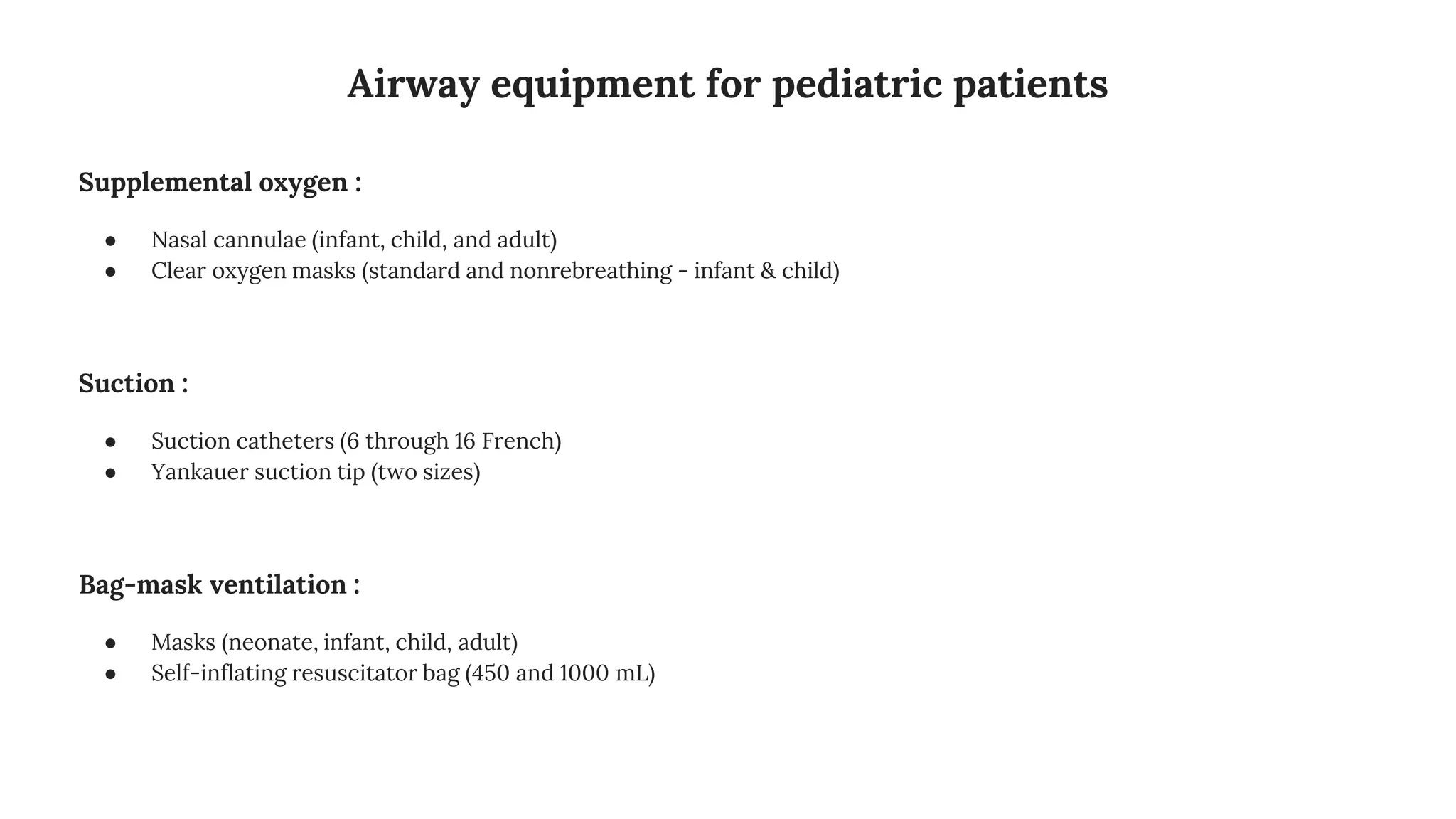 Airway equipment for pediatric patients
Supplemental oxygen :
● Nasal cannulae (infant, child, and adult)
● Clear oxygen masks (standard and nonrebreathing - infant & child)
Suction :
● Suction catheters (6 through 16 French)
● Yankauer suction tip (two sizes)
Bag-mask ventilation :
● Masks (neonate, infant, child, adult)
● Self-inflating resuscitator bag (450 and 1000 mL)
 
