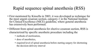 Rapid sequence spinal anesthesia (RSS)
• First mentioned by Kinsella in 2003, it was developed as technique for
the most urgent cesarean section, category-1 in the National Institute
for Clinical Excellence (NICE) guideline, where general anesthesia
has extensively been performed.
• Different from spinal anesthesia for elective cesarean section, RSS is
characterized by specific anesthetic procedure including the
• methods of sterilization,
• dose of anesthetics,
• required level of spinal anesthesia before starting surgery for shortening
the decision-delivery interval
 