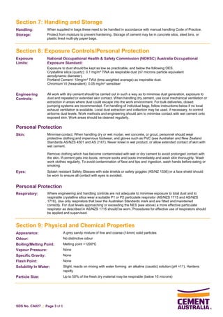 SDS No. CA027 | Page 3 of 6
Section 7: Handling and Storage
Handling: When supplied in bags these need to be handled in accordance with manual handling Code of Practice.
Storage: Protect from moisture to prevent hardening. Storage of cement may be in concrete silos, steel bins, or
plastic lined multi-ply paper bags.
Section 8: Exposure Controls/Personal Protection
Exposure
Limits:
National Occupational Health & Safety Commission (NOHSC) Australia Occupational
Exposure Standard:
Exposure to dust should be kept as low as practicable, and below the following OES.
Crystalline silica (quartz): 0.1 mg/m³ TWA as respirable dust (≤7 microns particle equivalent
aerodynamic diameter).
Portland Cement: 10mg/m³ TWA (time-weighted average) as inspirable dust.
Chromium VI (hexavalent): 0.05 mg/m³ sensitiser
Engineering
Controls:
All work with dry cement should be carried out in such a way as to minimise dust generation, exposure to
dust and repeated or extended skin contact. When handling dry cement, use local mechanical ventilation or
extraction in areas where dust could escape into the work environment. For bulk deliveries, closed
pumping systems are recommended. For handling of individual bags, follow instructions below if no local
exhaust ventilation is available. Local dust extraction and collection may be used, if necessary, to control
airborne dust levels. Work methods and engineering should aim to minimise contact with wet cement onto
exposed skin. Work areas should be cleaned regularly.
Personal Protection
Skin: Minimise contact. When handling dry or wet mortar, wet concrete, or grout, personnel should wear
protective clothing and impervious footwear, and gloves such as PVC (see Australian and New Zealand
Standards AS/NZS 4501 and AS 2161). Never kneel in wet product, or allow extended contact of skin with
wet cement.
Remove clothing which has become contaminated with wet or dry cement to avoid prolonged contact with
the skin. If cement gets into boots, remove socks and boots immediately and wash skin thoroughly. Wash
work clothes regularly. To avoid contamination of face and lips and ingestion, wash hands before eating or
smoking.
Eyes: Splash resistant Safety Glasses with side shields or safety goggles (AS/NZ 1336) or a face shield should
be worn to ensure all contact with eyes is avoided.
Personal Protection
Respiratory: Where engineering and handling controls are not adequate to minimise exposure to total dust and to
respirable crystalline silica wear a suitable P1 or P2 particulate respirator (AS/NZS 1715 and AS/NZS
1716). Use only respirators that bear the Australian Standards mark and are fitted and maintained
correctly. For dust levels approaching or exceeding the NES (see above) a more effective particulate
respirator as described in AS/NZS 1715 should be worn. Procedures for effective use of respirators should
be applied and supervised.
Section 9: Physical and Chemical Properties
Appearance: A grey sandy mixture of fine and coarse (14mm) solid particles
Odour: No distinctive odour
Boiling/Melting Point: Melting point >1200ºC
Vapour Pressure: None
Specific Gravity: None
Flash Point: None
Solubility In Water: Slight, reacts on mixing with water forming an alkaline (caustic) solution (pH >11). Hardens
rapidly
Particle Size: Up to 50% of the fresh dry material may be respirable (below 10 microns)
 