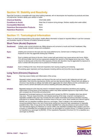 SDS No. CA027 | Page 4 of 6
Section 10: Stability and Reactivity
Rapid Set Concrete is compatible with most other building materials, will not decompose into hazardous by-products and does
not polymerise. Hardens rapidly upon addition of water.
Chemical Stability: Chemically stable
Conditions to Avoid: Keep free of moisture during storage. Hardens rapidly when water added.
Incompatible Materials: None
Hazardous Decomposition Products: None
Hazardous Reactions: None
Section 11: Toxicological Information
There is no direct toxicological data on this product. Health effects information is based on reported effects in use from overseas
and Australian reports on mixtures of Portland Cements and sand.
Short Term (Acute) Exposure
Swallowed: Unlikely under normal industrial use. Mildly abrasive and corrosive to mouth and throat if swallowed. May
cause nausea, stomach cramps and constipation.
Eyes: Irritating and corrosive to the eyes and may cause alkaline burns. Cement dust is irritating to the eyes.
Exposure to dust may aggravate existing eye irritations.
Skin: Dust is irritating and drying to the skin. Direct contact with wet product may cause serious skin burns. Within
12 to 48 hours (after one to six-hour exposures) possible first, second or third degree burns may occur. There
may be no obvious pain at the time of the exposure. Chronic skin disorders may be aggravated by exposure to
dust or contact with wet product due to presence of Portland cement.
Inhaled: Dust is irritating to the nose, throat and respiratory tract causing coughing and sneezing.
Pre-existing upper respiratory and lung diseases including asthma and bronchitis may be aggravated.
Long Term (Chronic) Exposure
Eyes: Dust may cause irritation and inflammation of the cornea.
Skin: Repeated contact causes irritation and drying of the skin and can result in skin reddening and skin rash
(dermatitis). Over time this may become chronic and can also become infected. Persons who are allergic to
chromium may develop an allergic dermatitis which aggravates the irritant effects and this combination can
lead to chronic cement dermatitis and serious disability particularly affecting the hands.
Inhaled: Repeated exposure to the dust may result in increased nasal and respiratory secretions and coughing.
Inflammation of lining tissue of the respiratory system may follow repeated exposure to high levels of dust,
with increased risk of bronchitis and pneumonia.
Repeated and prolonged exposure to dust levels which exceed the OES for crystalline silica (see above)
may occur. This can cause bronchitis, and silicosis (scarring of the lung). Long term overexposure to
respirable crystalline silica dust may increase the risk of other irreversible and serious disorders including
scleroderma (a disease affecting the connective tissue of the skin, joints, blood vessels and internal organs).
NOHSC has not classified crystalline silica as a carcinogen. There is debate in the medical literature
concerning whether there is any risk of lung cancer arising from long term high overexposure to respirable
crystalline silica. Risk of lung cancer has not been identified from using this product or sand cement mixes
The International Agency for Research on Cancer (IARC) has classified Crystalline Silica inhaled in the form
of quartz or cristobalite from occupational sources, as carcinogenic to humans (Group 1). Portland Cement is
not classified as a carcinogen by NOHSC. Of the ingredients Hexavalent Chromium (Cr VI) is classified as a
carcinogen by NOHSC.
 