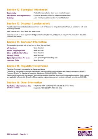 SDS No. CA027 | Page 5 of 6
Section 12: Ecological Information
Ecotoxicity: Product forms an alkaline slurry when mixed with water.
Persistence and Degradability: Product is persistent and would have a low degradability.
Mobility: A low mobility would be expected in a landfill situation.
Section 13: Disposal Considerations
Rapid Set Concrete can be treated as a common waste for disposal or dumped into a landfill site, in accordance with local
authority guidelines.
Keep material out of storm water and sewer drains.
Measures should be taken to prevent dust generation during disposal, and exposure and personal precautions should be
observed (see above)
Section 14: Transport Information
Transportation is done in bulk or bag form by Ship, Rail and Road.
UN Number: None allocated
Proper Shipping Name: None allocated
Class and Subsidiary Risk: None allocated
Packing Group: None allocated
Special precautions for user: Avoid generating and breathing dust
Hazchem Code: None allocated
Section 15: Regulatory Information
Rapid Set Concrete is not classified as Dangerous Goods.
Classified as Hazardous according to the criteria of the National Occupational Health and Safety Commission (NOHSC)
Approved Criteria For Classifying Hazardous Substances [NOHSC:1008] 3rd Edition
Exposures by inhalation to high levels of dust may be regulated under the Hazardous Substances Regulations (State) as they
are applicable to Respirable Crystalline Silica, requiring exposure assessment, controls and health surveillance (NOHSC).
Section 16: Other Information
For further information on this
product contact:
Telephone: 1300 CEMENT (1300 236 368) (Business Hours)
Facsimile: 1800 CEMENT (1800 236 368)
 
