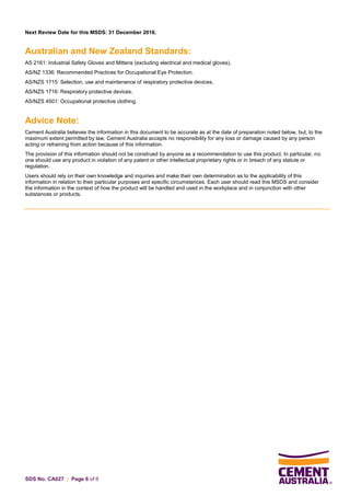 SDS No. CA027 | Page 6 of 6
Next Review Date for this MSDS: 31 December 2016.
Australian and New Zealand Standards:
AS 2161: Industrial Safety Gloves and Mittens (excluding electrical and medical gloves).
AS/NZ 1336: Recommended Practices for Occupational Eye Protection.
AS/NZS 1715: Selection, use and maintenance of respiratory protective devices.
AS/NZS 1716: Respiratory protective devices.
AS/NZS 4501: Occupational protective clothing.
Advice Note:
Cement Australia believes the information in this document to be accurate as at the date of preparation noted below, but, to the
maximum extent permitted by law, Cement Australia accepts no responsibility for any loss or damage caused by any person
acting or refraining from action because of this information.
The provision of this information should not be construed by anyone as a recommendation to use this product. In particular, no
one should use any product in violation of any patent or other intellectual proprietary rights or in breach of any statute or
regulation.
Users should rely on their own knowledge and inquiries and make their own determination as to the applicability of this
information in relation to their particular purposes and specific circumstances. Each user should read this MSDS and consider
the information in the context of how the product will be handled and used in the workplace and in conjunction with other
substances or products.
 