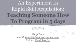 An Experiment In
Rapid Skill Acquisition:
Teaching Someone How
To Program in 5 days
3/24/2014
Tony Tran
email: tony@5dayprogrammer.com
twitter:@quicksorter
 