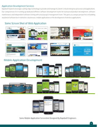 Application Development Services
Rapidsoft Systems leverages cutting-edge technology to provide and manage its clients' critical enterprise processes and applications.
Our competencies lie in setting up dedicated offshore software development teams for outsourced product development, software
maintenance and independent software testing with a local project management team. This gives us a unique perspective on building
any kind of software be it related to e-businesses, mobile applications or the development of wireless applications.

Some Screen Shot of Web Application

Mobile Application Development

Some Mobile Application Screenshot Designed By Rapidsoft Engineers
4

 