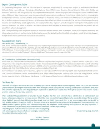 Expert Development Team
Our Engineering management team has 200+ man years of experience with previous sly running major projects at world leaders like Alcatel,
Motorola, Nokia, Lucent, Glenayre Technologies, Cisco Systems, Oracle EMC, Innovate Networks, Corona Networks, Telstra, Intel, Toshiba and
Matsushita (Panasonic). We have guided large and complex multi-million dollars Fortune 500 projects and created products with combined market
values of Billions of dollars Key members of our Management and Engineering team have been at the technology industry forefront in managing the
development of numerous successful products, and technologies for the wireless (GSM/CDMA infrastructure, Mobile Devices and applications), IEEE
802.11 WLANs, computer networking (IP Routers, VPN Gateways, Optical Switches), Media Streaming, P2P, SIP and Web 2.0 technologies (banking,
insurance and manufacturing, Mobile applications). The technical caliber of our engineers, carefully handpicked from reputed institutes after several
rounds of evaluation, has helped us achieve a worldwide reputation with our global as well as domestic customers for our products and onsite/offshore software development.
With a strong knowledge base and proven expertise in the areas of Wireless Internet, Web technologies, Mobile, P2P, Computer Networking and
Infrastructure development, our team is your ideal technology partner. Our ability to work on latest Web technologies, Mobile Networks and support
multiple devices makes us immensely valuable to all our customers.

Management Team
Dr. B. Kumar, Ph.D. : President and CEO
Dr. B. Kumar, over the last two decades, has held many senior engineering management and executive positions with major fortune 500 corporations
(Panasonic, Motorola, Glenayre Techs., Digital Equipment) and technology startups (Ennovate Networks, Corona Networks, LS AudioLabs etc.) in the
USA and Canada. He provides the guidance to our engineering teams, manages key projects, and sets company's overall strategic and technological
directions. He is former head of Panasonic's Wireless, Mobile and IP technology research group in the USA.

Mr. Gurbinder Mavi : Vice President- Sales and Marketing
Based in San Jose, California, Mr Gurbinder Mavi has a Masters in Computer Networking from University Of Southern California. He has over 17 years
of experience in the computer and communication industry. Passionate about technology, he led the software development drive for IP networking
protocols. Gurbinder spent several interesting years at CISCO, where he was instrumental in the development of features for various CISCO routers
including GSR, 7200, Cat6K, HFR and other software platforms including IOS and ENA.
Business Standard Group India,, Pyros Group India, Lightspeed Audio Labs USA, Momenta Technologies USA, Trafex Australia, Entra health Systems
USA, Fibernetics Corporation, Canada, Jennifer Ouellette, USA, Budget Phone Company, NL, Jun Group, USA, MoPix USA, Vindigo Inc,USA, For-side
Limited, Japan, AccuTrial Inc, USA, Mapager USA, Maxelar Inc, USA, Advanced Mobile Solutions, USA, Klien Information Services, USA

Testimonial
With over 350+ projects executed in all areas of technology spectrum, we have been able to create many happy stories. Our success has come with
years of hard work, learning and occasional stumble along the way, but we can surely claim that we always tried to please our customer giving more
than what they expected. And, when things didn't work as planned, we did whatever it took to make them right at each and every occasion. That is a
promise - we can surely make to our customers
I have worked with Rapidsoft Systems for a number of years. They have
been a collaborator and partner on many projects. What I like most
about Rapidsoft Systems is their ability to transform simple ideas into
fully working products. Throughout the life of the projects that we've
worked on with Rapidsoft Systems, there have been many twists and
turns, sometimes during the concept phase, and sometimes towards the
end of the project. In all cases, they have been very active in doing things
with utmost urgency and were effective in keeping our projects moving
forward and delivering quality results.

We have been extremely happy with the level of professionalism and
service that Rapidsoft Systems has provided to Vindigo/ Zhingy, and can
highly recommend them to any tech companies who may be able to
benefit from the outsourced SW development. Their rewrite and ports of
MapQuest Mobile and GuysStuff applications was very impressive” C.
Tanaka, Project Manager.
Vindigo/ zhingy Corp, New York

Sarj Bharj, President
Princeton MicroElectronics”

7

 