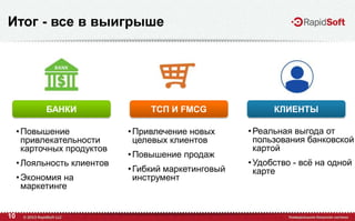 10
Итог - все в выигрыше
•Повышение
привлекательности
карточных продуктов
•Лояльность клиентов
•Экономия на
маркетинге
•Привлечение новых
целевых клиентов
•Повышение продаж
•Гибкий маркетинговый
инструмент
•Реальная выгода от
пользования банковской
картой
•Удобство - всѐ на одной
карте
БАНКИ ТСП И FMCG КЛИЕНТЫ
 