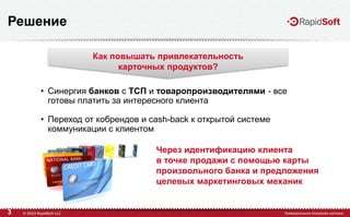 3
Решение
• Синергия банков с ТСП и товаропроизводителями - все
готовы платить за интересного клиента
• Переход от кобрендов и cash-back к открытой системе
коммуникации с клиентом
Как повышать привлекательность
карточных продуктов?
Через идентификацию клиента
в точке продажи с помощью карты
произвольного банка и предложения
целевых маркетинговых механик
 