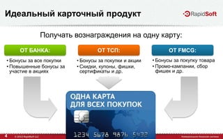 4
Идеальный карточный продукт
• Бонусы за все покупки
• Повышенные бонусы за
участие в акциях
• Бонусы за покупки и акции
• Скидки, купоны, фишки,
сертификаты и др.
• Бонусы за покупку товара
• Промо-кампании, сбор
фишек и др.
Получать вознаграждения на одну карту:
ОТ БАНКА: ОТ ТСП: ОТ FMCG:
 