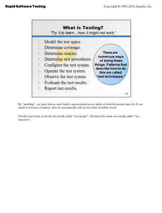 Rapid Software Testing                                                                Copyright © 1995-2011, Satisfice, Inc.




       By ―modeling‖, we mean that we must build a representation in our minds of what the product must do. If our
       model is incorrect or limited, then we automatically will not test what should be tested.


       The first four items on the list are usually called ―test design‖. The latter five items are usually called ―test
       execution‖.
 