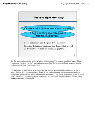 Rapid Software Testing                                                            Copyright © 1995-2011, Satisfice, Inc.




       The first question about quality is always ―whose opinions matter?‖ If someone who doesn’t matter thinks
       your product is terrible, you don’t necessarily change anything. So, an important bug is something about a
       product that really bugs someone important.


       One implication of this is that, if we see something that we think is a bug and we’re overruled, we don’t
       matter. That’s a fact: testers don’t matter. That is to say, our standards are not the standards to which the
       product must adhere; we don’t get to make decisions about quality. This can be hard for some testers to accept,
       but it’s the truth. We provide information to managers; they get to make the hard decisions. They get the big
       bucks, and we get to sleep at night.
 