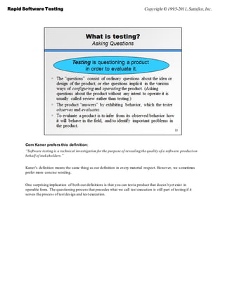 Rapid Software Testing                                                                Copyright © 1995-2011, Satisfice, Inc.




       Cem Kaner prefers this definition:
       “Software testing is a technical investigation for the purpose of revealing the quality of a software product on
       behalf of stakeholders.”


       Kaner’s definition means the same thing as our definition in every material respect. However, we sometimes
       prefer more concise wording.


       One surprising implication of both our definitions is that you can test a product that doesn’t yet exist in
       operable form. The questioning process that precedes what we call test execution is still part of testing if it
       serves the process of test design and test execution.
 