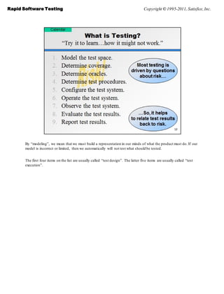 Rapid Software Testing                                                                Copyright © 1995-2011, Satisfice, Inc.




       By ―modeling‖, we mean that we must build a representation in our minds of what the product must do. If our
       model is incorrect or limited, then we automatically will not test what should be tested.


       The first four items on the list are usually called ―test design‖. The latter five items are usually called ―test
       execution‖.
 