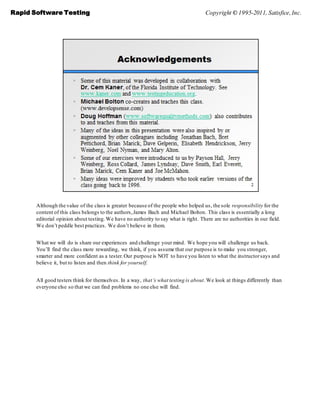 Rapid Software Testing                                                                Copyright © 1995-2011, Satisfice, Inc.




       Although the value of the class is greater because of the people who helped us, the sole responsibility for the
       content of this class belongs to the authors, James Bach and Michael Bolton. This class is essentially a long
       editorial opinion about testing. We have no authority to say what is right. There are no authorities in our field.
       We don’t peddle best practices. We don’t believe in them.


       What we will do is share our experiences and challenge your mind. We hope you will challenge us back.
       You’ll find the class more rewarding, we think, if you assume that our purpose is to make you stronger,
       smarter and more confident as a tester. Our purpose is NOT to have you listen to what the instructor says and
       believe it, but to listen and then think for yourself.


       All good testers think for themselves. In a way, that’s what testing is about. We look at things differently than
       everyone else so that we can find problems no one else will find.
 