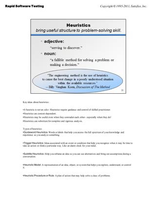 Rapid Software Testing                                                                      Copyright © 1995-2011, Satisfice, Inc.




          Key ideas about heuristics:


          •A heuristic is not an edict. Heuristics require guidance and control of skilled practitioner.
          •Heuristics are context-dependent.
          •Heuristics may be useful even when they contradict each other– especially when they do!
          •Heuristics can substitute for complete and rigorous analysis.


          Types of heuristics:
          •Guideword Heuristics: Words or labels that help you access the full spectrum of your knowledge and
          experience as you analyze something.


          •Trigger Heuristics: Ideas associated with an event or condition that help you recognize when it may be time to
          take an action or think a particular way. Like an alarm clock for your mind.


          •Subtitle Heuristics: Help you reframe an idea so you can see alternatives and bring out assumptions during a
          conversation.


          •Heuristic Model: A representation of an idea, object, or system that helps you explore, understand, or control
          it.


          •Heuristic Procedure or Rule: A plan of action that may help solve a class of problems.
 