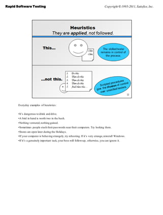 Rapid Software Testing                                                               Copyright © 1995-2011, Satisfice, Inc.




       Everyday examples of heuristics:


       •It’s dangerous to drink and drive.
       •A bird in hand is worth two in the bush.
       •Nothing ventured, nothing gained.
       •Sometimes people stash their passwords near their computers. Try looking there.
       •Stores are open later during the Holidays.
       •If your computer is behaving strangely, try rebooting. If it’s very strange, reinstall Windows.
       •If it’s a genuinely important task, your boss will follow-up, otherwise, you can ignore it.
 