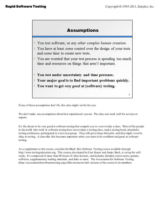 Rapid Software Testing                                                              Copyright © 1995-2011, Satisfice, Inc.




       If any of these assumptions don’t fit, this class might not be for you.


       We don’t make any assumptions about how experienced you are. The class can work well for novices or
       experts.


       It’s the desire to be very good at software testing that compels you to want to take a class. Most of the people
       in the world who work in software testing have never taken a testing class, read a testing book, attended a
       testing conference, participated in a test user group. They still get to keep their jobs, and they might even be
       okay at testing. A class like this becomes important when you want to be confident and great at software
       testing.


       As a supplement to this course, consider the Black Box Software Testing course available through
       http://www.testingeducation.org. This course, developed by Cem Kaner and James Bach, is set up for self-
       study. It’s composed of more than 40 hours of video lectures, and includes detailed course notes, quizzes,
       self-tests, supplementary reading materials, and links to more. The Association for Software Testing
       (http://associationforsoftwaretesting.org) offers instructor-led versions of the course to its members.
 