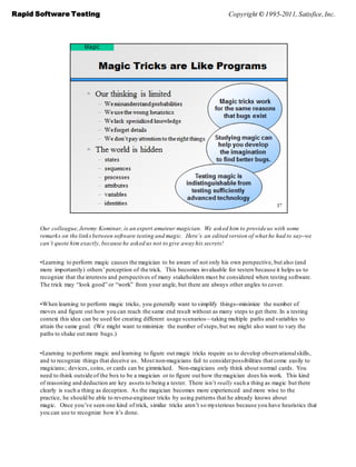 Rapid Software Testing                                                            Copyright © 1995-2011, Satisfice, Inc.




       Our colleague, Jeremy Kominar, is an expert amateur magician. We asked him to provide us with some
       remarks on the links between software testing and magic. Here’s an edited version of what he had to say--we
       can’t quote him exactly, because he asked us not to give away his secrets!


       •Learning to perform magic causes the magician to be aware of not only his own perspective, but also (and
       more importantly) others’ perception of the trick. This becomes invaluable for testers because it helps us to
       recognize that the interests and perspectives of many stakeholders must be considered when testing software.
       The trick may ―look good‖ or ―work‖ from your angle, but there are always other angles to cover.


       •When learning to perform magic tricks, you generally want to simplify things--minimize the number of
       moves and figure out how you can reach the same end result without as many steps to get there. In a testing
       context this idea can be used for creating different usage scenarios—taking multiple paths and variables to
       attain the same goal. (We might want to minimize the number of steps, but we might also want to vary the
       paths to shake out more bugs.)


       •Learning to perform magic and learning to figure out magic tricks require us to develop observational skills,
       and to recognize things that deceive us. Most non-magicians fail to consider possibilities that come easily to
       magicians; devices, coins, or cards can be gimmicked. Non-magicians only think about normal cards. You
       need to think outside of the box to be a magician or to figure out how the magician does his work. This kind
       of reasoning and deduction are key assets to being a tester. There isn’t really such a thing as magic but there
       clearly is such a thing as deception. As the magician becomes more experienced and more wise to the
       practice, he should be able to reverse-engineer tricks by using patterns that he already knows about
       magic. Once you’ve seen one kind of trick, similar tricks aren’t so mysterious because you have heuristics that
       you can use to recognize how it’s done.
 