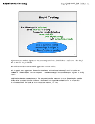 Rapid Software Testing                                                              Copyright © 1995-2011, Satisfice, Inc.




       Rapid testing is a mind set–a particular way of looking at the world; and a skill set—a particular set of things
       that we practice and get better at.

       We’re advocates of the context-driven approach to software testing.

       We’ve applied these approaches in financial institutions, in court cases, in testing of medical devices, in
       commercial shrink-wrapped software, to games… The methodology is designed to adapt to any kind of testing
       context.

       Rapid testing involves considerations of skill, personal integrity, improved focus on the underlying need for
       testing tasks, improved appreciation for the stakeholders of testing tasks, and knowledge of the possible
       techniques and tools that could be brought to bear to improve efficiency.
 