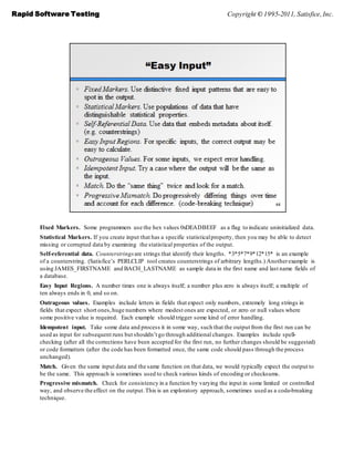 Rapid Software Testing                                                               Copyright © 1995-2011, Satisfice, Inc.




       Fixed Markers. Some programmers use the hex values 0xDEADBEEF as a flag to indicate uninitialized data.
       Statistical Markers. If you create input that has a specific statistical property, then you may be able to detect
       missing or corrupted data by examining the statistical properties of the output.
       Self-referential data. Counterstrings are strings that identify their lengths. *3*5*7*9*12*15* is an example
       of a counterstring. (Satisfice’s PERLCLIP tool creates counterstrings of arbitrary lengths.) Another example is
       using JAMES_FIRSTNAME and BACH_LASTNAME as sample data in the first name and last name fields of
       a database.
       Easy Input Regions. A number times one is always itself; a number plus zero is always itself; a multiple of
       ten always ends in 0, and so on.
       Outrageous values. Examples include letters in fields that expect only numbers, extremely long strings in
       fields that expect short ones, huge numbers where modest ones are expected, or zero or null values where
       some positive value is required. Each example should trigger some kind of error handling.
       Idempotent input. Take some data and process it in some way, such that the output from the first run can be
       used as input for subsequent runs but shouldn’t go through additional changes. Examples include spell-
       checking (after all the corrections have been accepted for the first run, no further changes should be suggested)
       or code formatters (after the code has been formatted once, the same code should pass through the process
       unchanged).
       Match. Given the same input data and the same function on that data, we would typically expect the output to
       be the same. This approach is sometimes used to check various kinds of encoding or checksums.
       Progressive mismatch. Check for consistency in a function by varying the input in some limited or controlled
       way, and observe the effect on the output. This is an exploratory approach, sometimes used as a code-breaking
       technique.
 