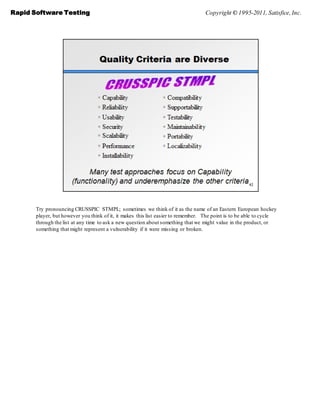 Rapid Software Testing                                                             Copyright © 1995-2011, Satisfice, Inc.




       Try pronouncing CRUSSPIC STMPL; sometimes we think of it as the name of an Eastern European hockey
       player, but however you think of it, it makes this list easier to remember. The point is to be able to cycle
       through the list at any time to ask a new question about something that we might value in the product, or
       something that might represent a vulnerability if it were missing or broken.
 
