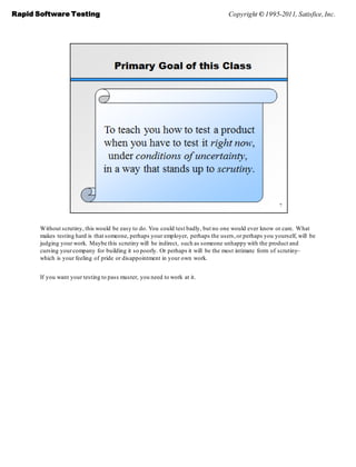 Rapid Software Testing                                                            Copyright © 1995-2011, Satisfice, Inc.




       Without scrutiny, this would be easy to do. You could test badly, but no one would ever know or care. What
       makes testing hard is that someone, perhaps your employer, perhaps the users, or perhaps you yourself, will be
       judging your work. Maybe this scrutiny will be indirect, such as someone unhappy with the product and
       cursing your company for building it so poorly. Or perhaps it will be the most intimate form of scrutiny–
       which is your feeling of pride or disappointment in your own work.


       If you want your testing to pass muster, you need to work at it.
 