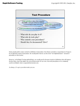 Rapid Software Testing                                                             Copyright © 1995-2011, Satisfice, Inc.




       Some people prefer a more restrictive definition of procedure. Cem Kaner considers a sequential set of steps to
       be an important aspect of procedure. He would prefer that we use the word ―test implementation‖ instead of
       procedure, in this section.


       However, in the Rapid Testing methodology, we usually opt for the most inclusive definitions that still express
       the key ideas, since that makes the conversation easier. In our view, the word procedure as it is commonly
       used is not limited only to sequential instruction sets.


       As always, it’s up to you what words you use.
 