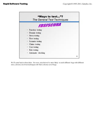 Rapid Software Testing                                                             Copyright © 1995-2011, Satisfice, Inc.




       We’ll come back to these later. For now, note that we’re more likely to catch different bugs with different
       nets; a diverse set of test techniques will find a diverse set of bugs.
 