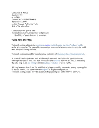 Corundum: a-Al2O3
Sapphire: Cr2
6+/Al2O3
Emerald: Cr3+/Be3Al2Si6O18
Berlinite: a-AlPO4
Metals: Au, Ag, Pt, Co, Ni, Tl, As
Role of the mineralizer:
Control of crystal growth rate:
choice of mineralizer, temperature and pressure
Solubility of quartz in water is important

TWIN-ROLL CASTING:
Twin-roll casting relates to the continuous casting methods using traveling "endless" molds
(rolls, belts, wheels). The method is characterized by zero relative movement between the mold
(two rolls) and casting surfaces.
Twin-roll casters are used for manufacturing cast strips of Aluminum based bearing materials.
In twin-roll casting process a melt is fed through a ceramic nozzle into the gap between two
rotating water-cooled rolls. The melt cools down and solidifies between the rolls. Additionally
the solid strip exerts hot rolling with the thickness reduction of about 5-20%.
Sticking between the roll and the solidified strip is prevented by means of a parting agent applied
to the roll surface. The agent contains Graphite or magnesium hydroxide.
Twin-roll casting process provides extremely high cooling rate up to 1000ºF/s (550ºC/s).

 