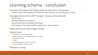 It works! And ready to start being used from other parts of the project
Do NOT expose Solr directly to the Internet. Not until you are a Solr Wizard, the Gray.
managed-schema file has NOT changed – because of dynamicField
Still 21 lines
Would still keep the comments
Would still preserve field/type definitions
Will change on first AdminUI/API modification – gets rewritten
What else? Actual search-engine tuning!
Special cases
Numerics – e.g. for Range search
Spatial search – e.g. for Mapping/distance ranking
Multivalued fields
Dates
Special parsing (e.g. names/surnames)
Useful telephone number search
Relevancy tuning!
Learning schema - conclusion
Slide 11
 