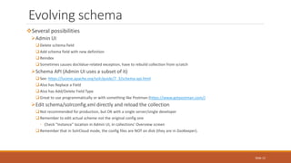 Several possibilities
Admin UI
Delete schema field
Add schema field with new definition
Reindex
Sometimes causes docValue-related exception, have to rebuild collection from scratch
Schema API (Admin UI uses a subset of it)
See: https://lucene.apache.org/solr/guide/7_3/schema-api.html
Also has Replace a Field
Also has Add/Delete Field Type
Great to use programmatically or with something like Postman (https://www.getpostman.com/)
Edit schema/solrconfig.xml directly and reload the collection
Not recommended for production, but OK with a single server/single developer
Remember to edit actual scheme not the original config one
◦ Check "Instance" location in Admin UI, in collections' Overview screen
Remember that in SolrCloud mode, the config files are NOT on disk (they are in ZooKeeper).
Evolving schema
Slide 12
 