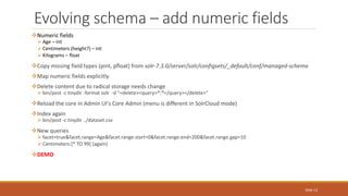 Numeric fields
 Age – int
 Centimeters (height?) – int
 Kilograms – float
Copy missing field types (pint, pfloat) from solr-7.3.0/server/solr/configsets/_default/conf/managed-schema
Map numeric fields explicitly
Delete content due to radical storage needs change
 bin/post -c tinydir -format solr -d "<delete><query>*:*</query></delete>"
Reload the core in Admin UI's Core Admin (menu is different in SolrCloud mode)
Index again
 bin/post -c tinydir ../dataset.csv
New queries
 facet=true&facet.range=Age&facet.range.start=0&facet.range.end=200&facet.range.gap=10
 Centimeters:[* TO 99] (again)
DEMO
Evolving schema – add numeric fields
Slide 13
 