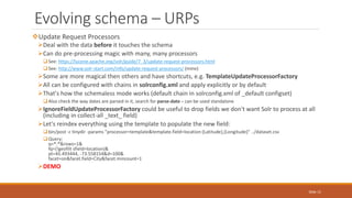 Update Request Processors
Deal with the data before it touches the schema
Can do pre-processing magic with many, many processors
See: https://lucene.apache.org/solr/guide/7_3/update-request-processors.html
See: http://www.solr-start.com/info/update-request-processors/ (mine)
Some are more magical then others and have shortcuts, e.g. TemplateUpdateProcessorFactory
All can be configured with chains in solrconfig.xml and apply explicitly or by default
That's how the schemaless mode works (default chain in solrconfig.xml of _default configset)
Also check the way dates are parsed in it, search for parse-date – can be used standalone
IgnoreFieldUpdateProcessorFactory could be useful to drop fields we don't want Solr to process at all
(including in collect-all _text_ field)
Let's reindex everything using the template to populate the new field:
bin/post -c tinydir -params "processor=template&template.field=location:{Latitude},{Longitude}" ../dataset.csv
Query:
q=*:*&rows=1&
fq={!geofilt sfield=location}&
pt=45.493444, -73.558154&d=100&
facet=on&facet.field=City&facet.mincount=1
DEMO
Evolving schema – URPs
Slide 15
 