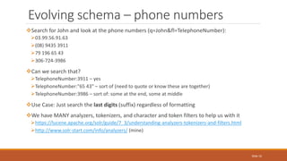 Search for John and look at the phone numbers (q=John&fl=TelephoneNumber):
03.99.56.91.63
(08) 9435 3911
79 196 65 43
306-724-3986
Can we search that?
TelephoneNumber:3911 – yes
TelephoneNumber:"65 43" – sort of (need to quote or know these are together)
TelephoneNumber:3986 – sort of: some at the end, some at middle
Use Case: Just search the last digits (suffix) regardless of formatting
We have MANY analyzers, tokenizers, and character and token filters to help us with it
https://lucene.apache.org/solr/guide/7_3/understanding-analyzers-tokenizers-and-filters.html
http://www.solr-start.com/info/analyzers/ (mine)
Evolving schema – phone numbers
Slide 16
 