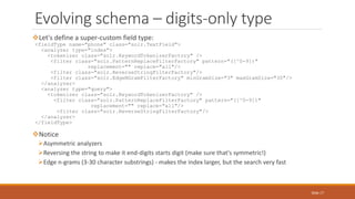 Let's define a super-custom field type:
<fieldType name="phone" class="solr.TextField">
<analyzer type="index">
<tokenizer class="solr.KeywordTokenizerFactory" />
<filter class="solr.PatternReplaceFilterFactory" pattern="([^0-9])"
replacement="" replace="all"/>
<filter class="solr.ReverseStringFilterFactory"/>
<filter class="solr.EdgeNGramFilterFactory" minGramSize="3" maxGramSize="30"/>
</analyzer>
<analyzer type="query">
<tokenizer class="solr.KeywordTokenizerFactory" />
<filter class="solr.PatternReplaceFilterFactory" pattern="([^0-9])"
replacement="" replace="all"/>
<filter class="solr.ReverseStringFilterFactory"/>
</analyzer>
</fieldType>
Notice
Asymmetric analyzers
Reversing the string to make it end-digits starts digit (make sure that's symmetric!)
Edge n-grams (3-30 character substrings) - makes the index larger, but the search very fast
Evolving schema – digits-only type
Slide 17
 