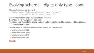 Remap TelephoneNumber to it
<field name="TelephoneNumber" type="phone"
indexed="true" stored="true" />
And reindex (don't forget our speed hack' for now):
bin/post -c tinydir -params
"processor=template&template.field=location:{Latitude},{Longitude
}" ../dataset.csv
Check terms in Admin UI Schema screen and do our test searches
TelephoneNumber:3911
TelephoneNumber:"65 43"
TelephoneNumber:6543
TelephoneNumber:3986
DEMO
Evolving schema – digits-only type - cont
Slide 18
 
