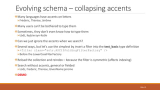 Many languages have accents on letters
Frédéric, Thérèse, Jérôme
Many users can't be bothered to type them
Sometimes, they don't even know how to type them
Łódź, Kędzierzyn-Koźle
Can we just ignore the accents when we search?
Several ways, but let's use the simplest by insert a filter into the text_basic type definition
<filter class="solr.ASCIIFoldingFilterFactory" />
Before the LowerCaseFilterFactory
Reload the collection and reindex – because the filter is symmetric (affects indexing)
Search without accents, general or fielded
Lodz, Frederic, Therese, GivenName:jerome
DEMO
Evolving schema – collapsing accents
Slide 19
 