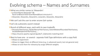 What are similar names to 'Alexandre':
q=GivenName:Alexandre~2&
facet=on&facet.field=GivenName&facet.mincount=1
Alexander, Alexandra, Alexandrin, Leixandre, Alexandre, Alexandrie
We can't ask the user to enter arcane Solr syntax
Let's do a phonetic search instead
Bunch of different ways, each with its own tradeoffs
PhoneticFilterFactory, BeiderMorseFilterFactory, DaitchMokotoffSoundexFilterFactory,
DoubleMetaphoneFilterFactory,....
https://lucene.apache.org/solr/guide/7_3/phonetic-matching.html
Best to have one - or several - separate Field Type definitions with a copy field
Allows to experiment
Allows to trigger them at different times (e.g. in advanced search, but not general one)
Allows to tune them for relevancy by assign different weights
Evolving schema – Names and Surnames
Slide 20
 