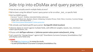 How do we actually search multiple fields at once?
We've been using the default 'lucene' query parser so far on either _text_ or specific field
Solr has MANY parsers
General: "lucene", DisMax, Extended DisMax (edismax)
Specialized: Block Join, Boolean, Boost, Collapsing, Complex Phrase, Field, Filters, Function, Function Range,
Graph, Join, Learning to Rank, .....
 https://lucene.apache.org/solr/guide/7_3/other-parsers.html
We already used Spatial geofilt query parser: fq={!geofilt sfield=location}
edismax allows to search against multiple fields, with different weights, boosts, ties, minimum-
match specifications, etc
Choose with defType=edismax or {edismax param=value param=value}search_string
Let's search for "George Brown" against (qf) "GivenName Surname Company StreetAddress City"
and display same fields only
DEMO
Try using http://splainer.io/ to review the results
Try with qf=GivenName^5 Surname^5 Company StreetAddress City
Side-trip into eDisMax and query parsers
Slide 21
 