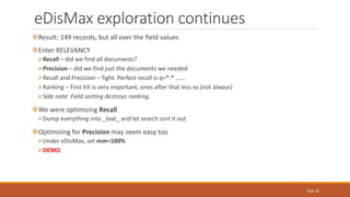 Result: 149 records, but all over the field values
Enter RELEVANCY
Recall – did we find all documents?
Precision – did we find just the documents we needed
Recall and Precision – fight. Perfect recall is q=*:* ......
Ranking – First hit is very important, ones after that less so (not always)
Side note: Field sorting destroys ranking.
We were optimizing Recall
Dump everything into _text_ and let search sort it out
Optimizing for Precision may seem easy too
Under eDisMax, set mm=100%
DEMO
eDisMax exploration continues
Slide 22
 