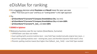 It is a business decision what Precision and Recall mean for your use case
Often "find more just in case" and focus on "ranking better" is the right approach
Try
qf=GivenName^5 Surname^5 Company StreetAddress City (no mm)
qf=GivenName^5 Surname^5 Company StreetAddress City and mm=100%
qf=GivenName^5 Surname^5 _text_ and mm=100%
DEMO in Splainer
Relevancy business case for our names (GivenName, Surname)
UPPER/lower case does not matter
Exact spelling (with accents) matches best – new Field Type needed (actually original text_basic...)
Accent-free spelling matches next – existing text_basic and therefore dynamic field match is fine
Phonetic spelling matches lowest (but higher than fallback _text_ field) – new Field Type needed
eDisMax for ranking
Slide 23
 