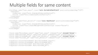 <fieldType name="text_exact" class="solr.SortableTextField" positionIncrementGap="100">
<analyzer>
<tokenizer class="solr.StandardTokenizerFactory"/>
<filter class="solr.LowerCaseFilterFactory"/>
</analyzer>
</fieldType>
<fieldType name="text_phonetic" class="solr.TextField" positionIncrementGap="100">
<analyzer>
<tokenizer class="solr.StandardTokenizerFactory"/>
<filter class="solr.DoubleMetaphoneFilterFactory" inject="false"/>
</analyzer>
</fieldType>
<field name="GivenName_exact" type="text_exact" indexed="true" stored="false"/>
<field name="Surname_exact" type="text_exact" indexed="true" stored="false"/>
<field name="GivenName_ph" type="text_phonetic" indexed="true" stored="false"/>
<field name="Surname_ph" type="text_phonetic" indexed="true" stored="false"/>
<copyField source="GivenName" dest="GivenName_exact"/>
<copyField source="GivenName" dest="GivenName_ph"/>
<copyField source="Surname" dest="Surname_exact"/>
<copyField source="Surname" dest="Surname_ph"/>
Multiple fields for same content
Slide 24
 