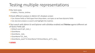 Our test cases
Frédéric, Thérèse, Jérôme
Check different analysis in Admin UI's Analysis screen
Can choose fields or field types from drop-down, use types as we have dynamic fields
Can also test analysis vs search and highlight the matches
Test search with Admin UI and Splainer with eDisMax enabled and Thérèse against different set
of Query Fields (qf)
Default search (qf=_text_)
GivenName
GivenName _text_
GivenName^10 _text_
GivenName_exact^15 GivenName^10 GivenName_ph^5 _text_
DEMO
Testing multiple representations
Slide 25
 