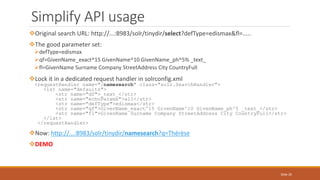 Original search URL: http://...:8983/solr/tinydir/select?defType=edismax&fl=.....
The good parameter set:
defType=edismax
qf=GivenName_exact^15 GivenName^10 GivenName_ph^5% _text_
fl=GivenName Surname Company StreetAddress City CountryFull
Lock it in a dedicated request handler in solrconfig.xml
<requestHandler name="/namesearch" class="solr.SearchHandler">
<lst name="defaults">
<str name="df">_text_</str>
<str name="echoParams">all</str>
<str name="defType">edismax</str>
<str name="qf">GivenName_exact^15 GivenName^10 GivenName_ph^5 _text_</str>
<str name="fl">GivenName Surname Company StreetAddress City CountryFull</str>
</lst>
</requestHandler>
Now: http://...:8983/solr/tinydir/namesearch?q=Thérèse
DEMO
Simplify API usage
Slide 26
 