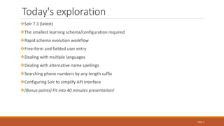 Today's exploration
Solr 7.3 (latest)
The smallest learning schema/configuration required
Rapid schema evolution workflow
Free-form and fielded user entry
Dealing with multiple languages
Dealing with alternative name spellings
Searching phone numbers by any-length suffix
Configuring Solr to simplify API interface
(Bonus points) Fit into 40 minutes presentation!
Slide 3
 