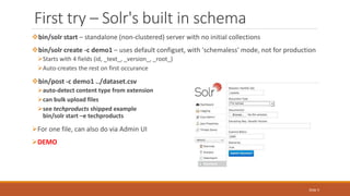 First try – Solr's built in schema
bin/solr start – standalone (non-clustered) server with no initial collections
bin/solr create -c demo1 – uses default configset, with 'schemaless' mode, not for production
Starts with 4 fields (id, _text_, _version_, _root_)
Auto-creates the rest on first occurance
bin/post -c demo1 ../dataset.csv
auto-detect content type from extension
can bulk upload files
see techproducts shipped example
bin/solr start –e techproducts
For one file, can also do via Admin UI
DEMO
Slide 5
 